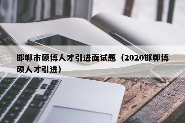 邯郸市硕博人才引进面试题（2020邯郸博硕人才引进）-第1张图片-硕博招聘网