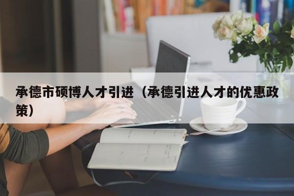 承德市硕博人才引进（承德引进人才的优惠政策）-第1张图片-硕博招聘网