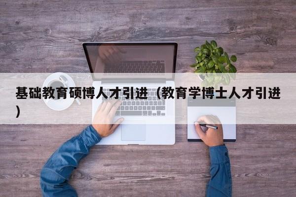 基础教育硕博人才引进（教育学博士人才引进）-第1张图片-硕博招聘网