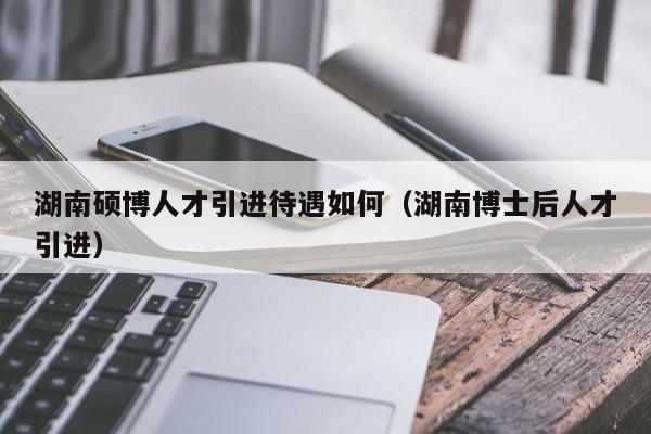 湖南硕博人才引进待遇如何（湖南博士后人才引进）-第1张图片-硕博招聘网