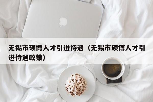 无锡市硕博人才引进待遇（无锡市硕博人才引进待遇政策）-第1张图片-硕博招聘网