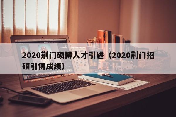 2020荆门硕博人才引进（2020荆门招硕引博成绩）-第1张图片-硕博招聘网