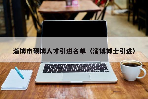 淄博市硕博人才引进名单（淄博博士引进）-第1张图片-硕博招聘网