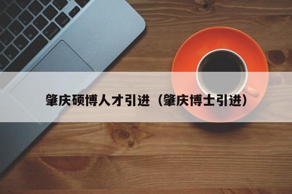 肇庆硕博人才引进（肇庆博士引进）-第1张图片-硕博招聘网