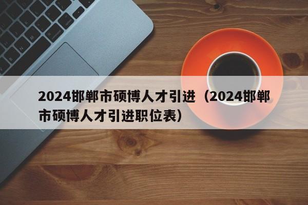 2024邯郸市硕博人才引进（2024邯郸市硕博人才引进职位表）-第1张图片-硕博招聘网