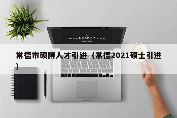 常德市硕博人才引进（常德2021硕士引进）-第1张图片-硕博招聘网