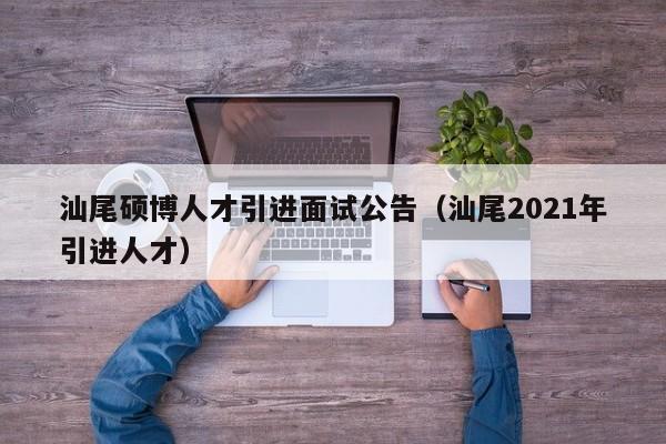 汕尾硕博人才引进面试公告（汕尾2021年引进人才）-第1张图片-硕博招聘网