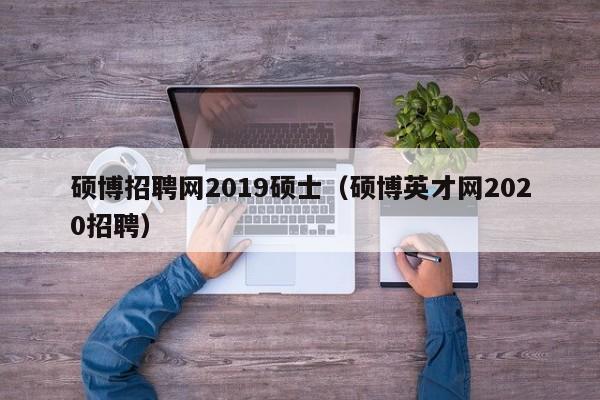 硕博招聘网2019硕士（硕博英才网2020招聘）-第1张图片-硕博招聘网
