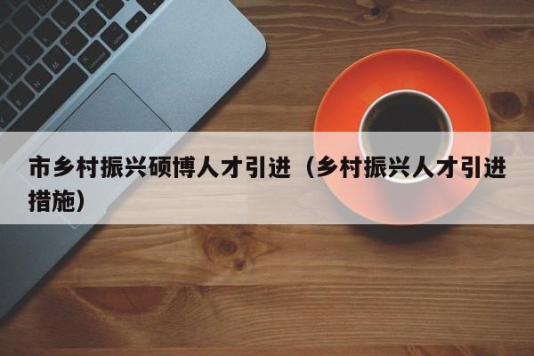 市乡村振兴硕博人才引进（乡村振兴人才引进措施）-第1张图片-硕博招聘网