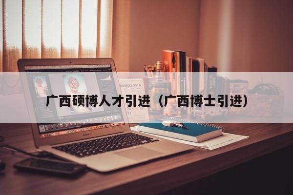 广西硕博人才引进（广西博士引进）-第1张图片-硕博招聘网