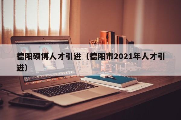 德阳硕博人才引进（德阳市2021年人才引进）-第1张图片-硕博招聘网