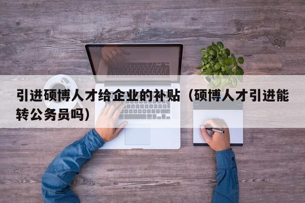 引进硕博人才给企业的补贴（硕博人才引进能转公务员吗）-第1张图片-硕博招聘网