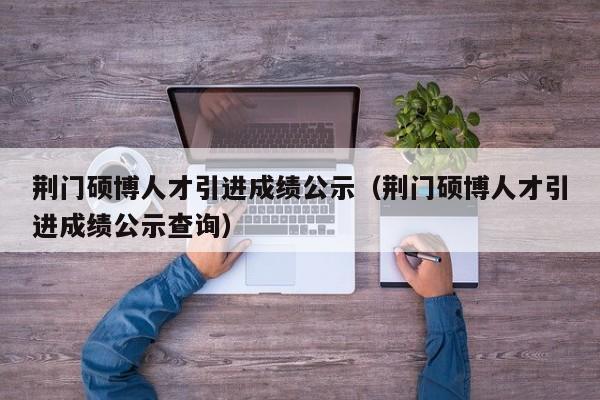 荆门硕博人才引进成绩公示（荆门硕博人才引进成绩公示查询）-第1张图片-硕博招聘网