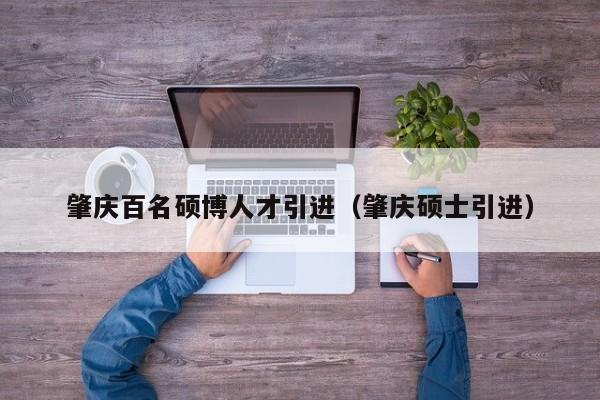 肇庆百名硕博人才引进（肇庆硕士引进）-第1张图片-硕博招聘网