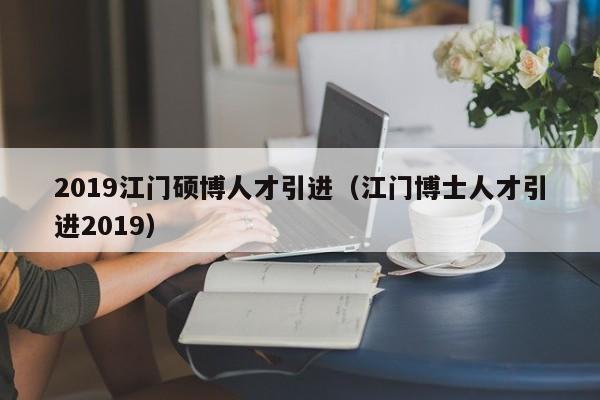 2019江门硕博人才引进（江门博士人才引进2019）-第1张图片-硕博招聘网