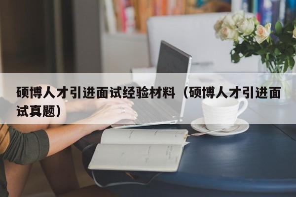 硕博人才引进面试经验材料（硕博人才引进面试真题）-第1张图片-硕博招聘网
