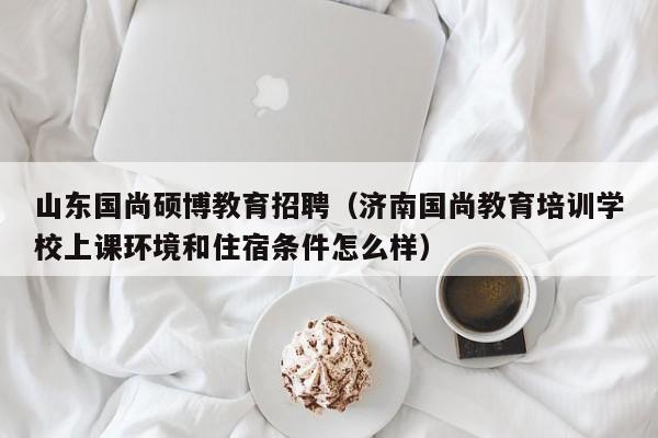 山东国尚硕博教育招聘（济南国尚教育培训学校上课环境和住宿条件怎么样）-第1张图片-硕博招聘网