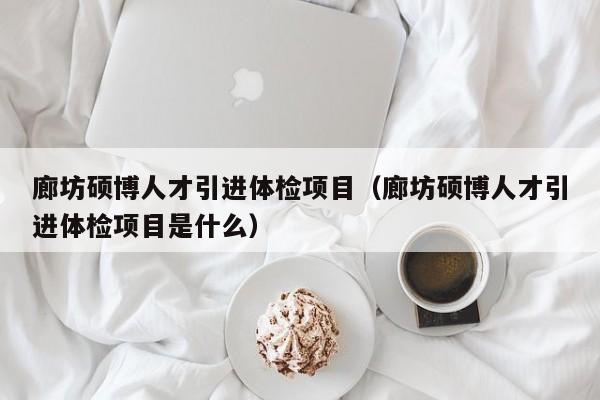 廊坊硕博人才引进体检项目（廊坊硕博人才引进体检项目是什么）-第1张图片-硕博招聘网