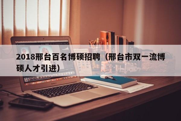 2018邢台百名博硕招聘（邢台市双一流博硕人才引进）-第1张图片-硕博招聘网