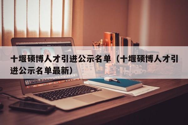 十堰硕博人才引进公示名单（十堰硕博人才引进公示名单最新）-第1张图片-硕博招聘网