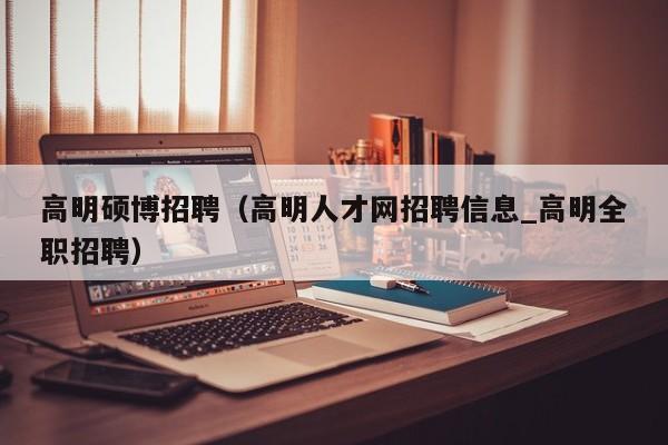 高明硕博招聘（高明人才网招聘信息_高明全职招聘）-第1张图片-硕博招聘网
