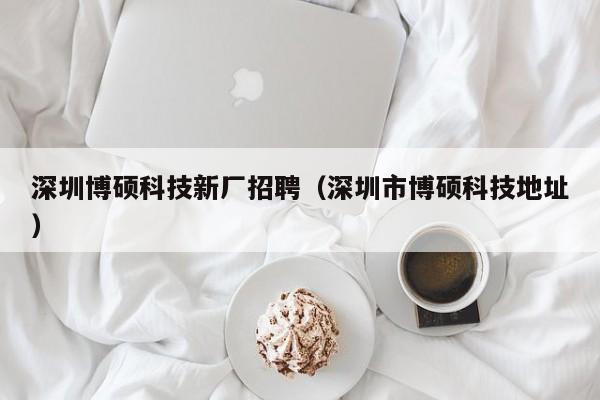 深圳博硕科技新厂招聘（深圳市博硕科技地址）-第1张图片-硕博招聘网