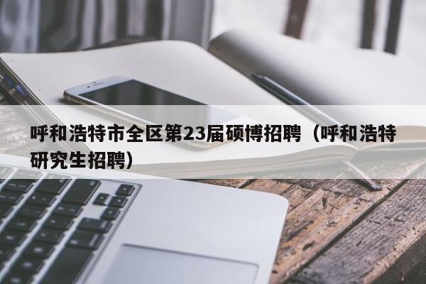 呼和浩特市全区第23届硕博招聘（呼和浩特研究生招聘）-第1张图片-硕博招聘网