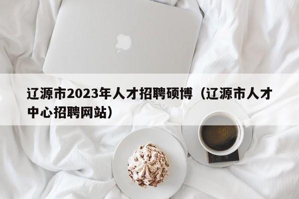 辽源市2023年人才招聘硕博（辽源市人才中心招聘网站）-第1张图片-硕博招聘网