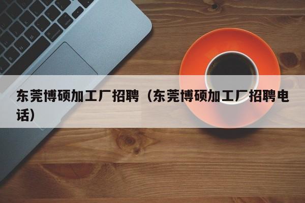 东莞博硕加工厂招聘（东莞博硕加工厂招聘电话）-第1张图片-硕博招聘网