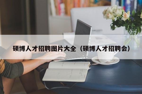 硕博人才招聘图片大全（硕博人才招聘会）-第1张图片-硕博招聘网