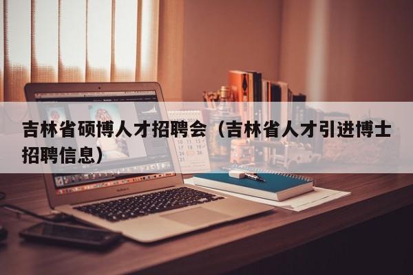 吉林省硕博人才招聘会（吉林省人才引进博士招聘信息）-第1张图片-硕博招聘网