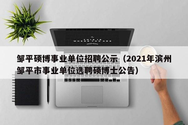 邹平硕博事业单位招聘公示（2021年滨州邹平市事业单位选聘硕博士公告）-第1张图片-硕博招聘网