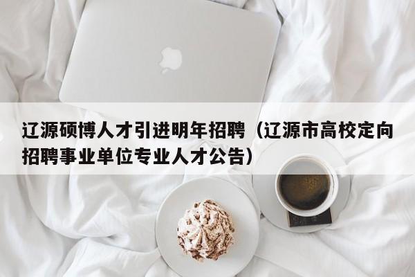 辽源硕博人才引进明年招聘（辽源市高校定向招聘事业单位专业人才公告）-第1张图片-硕博招聘网