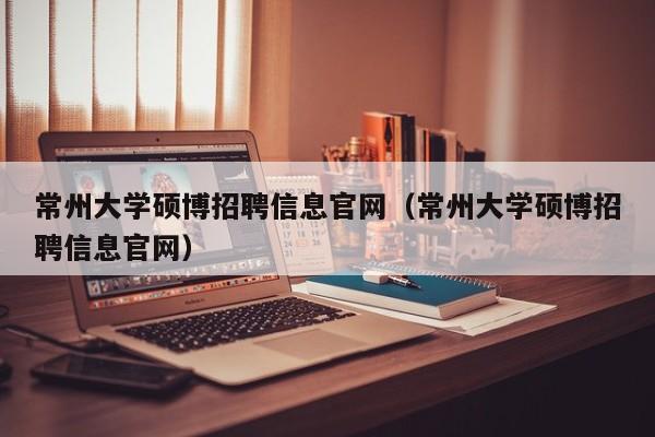 常州大学硕博招聘信息官网（常州大学硕博招聘信息官网）-第1张图片-硕博招聘网