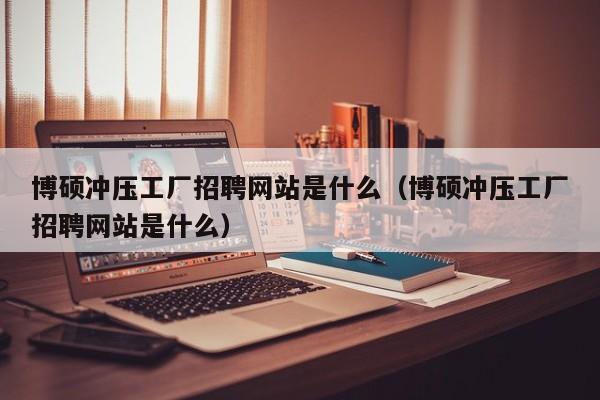 博硕冲压工厂招聘网站是什么（博硕冲压工厂招聘网站是什么）-第1张图片-硕博招聘网
