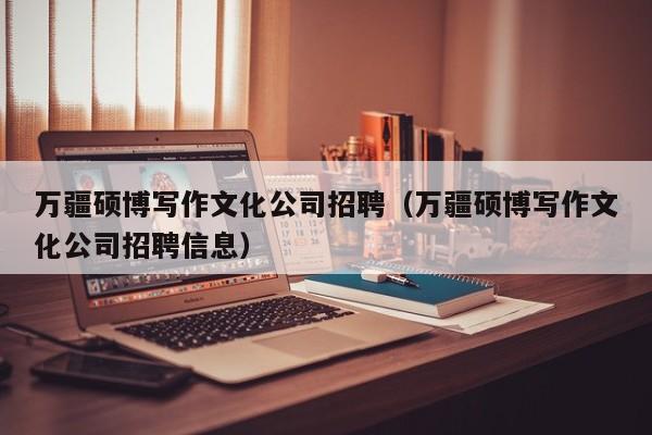 万疆硕博写作文化公司招聘（万疆硕博写作文化公司招聘信息）-第1张图片-硕博招聘网