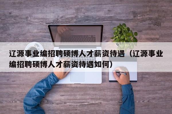 辽源事业编招聘硕博人才薪资待遇（辽源事业编招聘硕博人才薪资待遇如何）-第1张图片-硕博招聘网