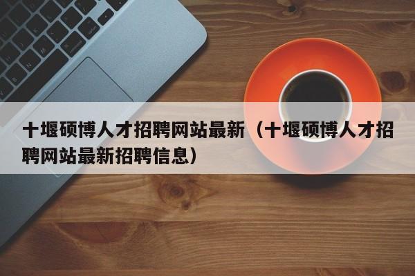 十堰硕博人才招聘网站最新（十堰硕博人才招聘网站最新招聘信息）-第1张图片-硕博招聘网