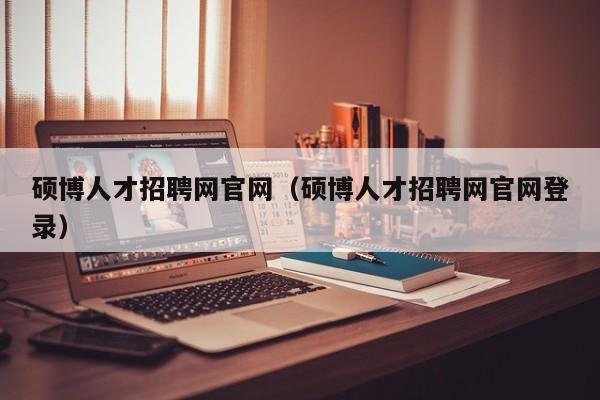 硕博人才招聘网官网（硕博人才招聘网官网登录）-第1张图片-硕博招聘网