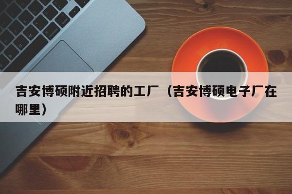 吉安博硕附近招聘的工厂（吉安博硕电子厂在哪里）-第1张图片-硕博招聘网