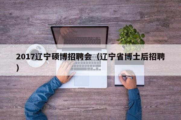 2017辽宁硕博招聘会（辽宁省博士后招聘）-第1张图片-硕博招聘网