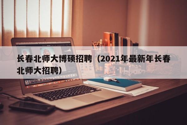 长春北师大博硕招聘（2021年最新年长春北师大招聘）-第1张图片-硕博招聘网