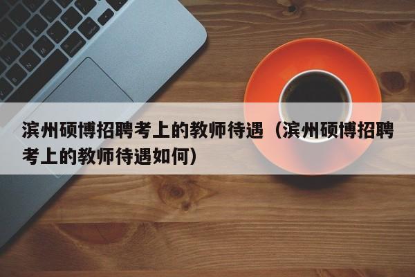 滨州硕博招聘考上的教师待遇（滨州硕博招聘考上的教师待遇如何）-第1张图片-硕博招聘网