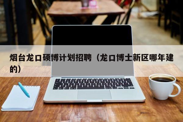 烟台龙口硕博计划招聘（龙口博士新区哪年建的）-第1张图片-硕博招聘网