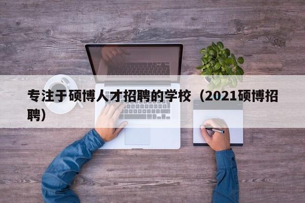 专注于硕博人才招聘的学校（2021硕博招聘）-第1张图片-硕博招聘网