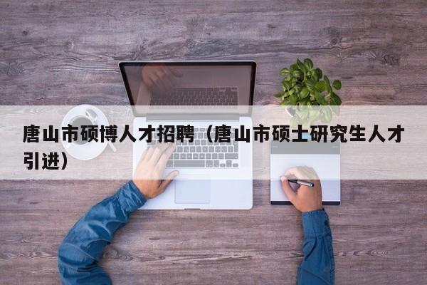 唐山市硕博人才招聘（唐山市硕士研究生人才引进）-第1张图片-硕博招聘网