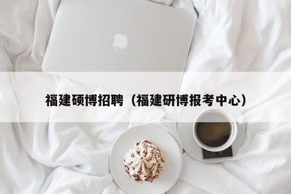 福建硕博招聘（福建研博报考中心）-第1张图片-硕博招聘网
