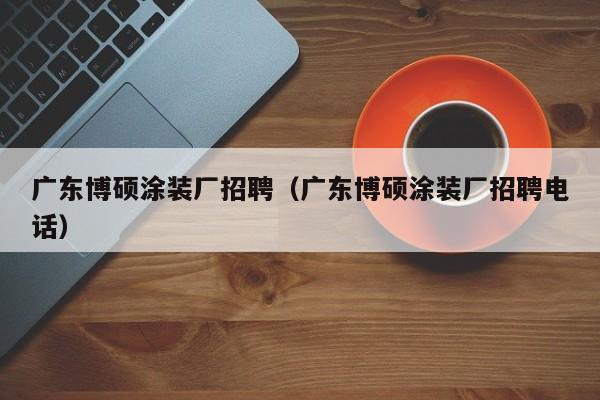 广东博硕涂装厂招聘（广东博硕涂装厂招聘电话）-第1张图片-硕博招聘网
