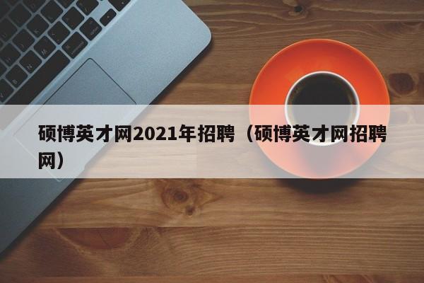 硕博英才网2021年招聘（硕博英才网招聘网）-第1张图片-硕博招聘网