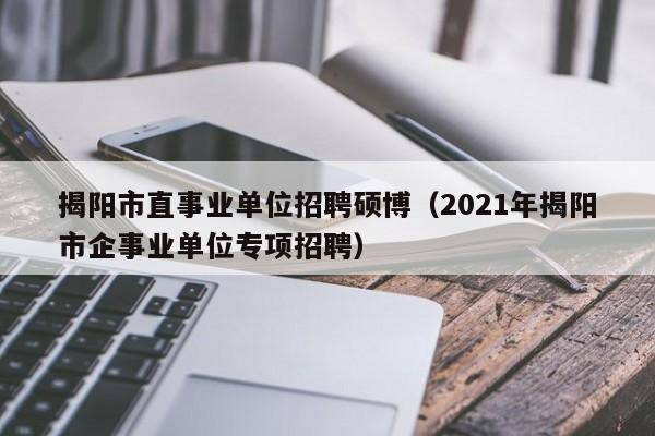 揭阳市直事业单位招聘硕博（2021年揭阳市企事业单位专项招聘）-第1张图片-硕博招聘网